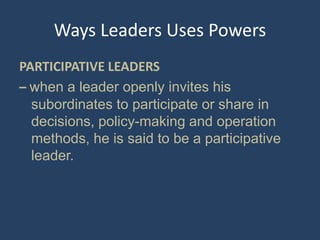 Ways Leaders Uses Powers
PARTICIPATIVE LEADERS
– when a leader openly invites his
subordinates to participate or share in
decisions, policy-making and operation
methods, he is said to be a participative
leader.
 