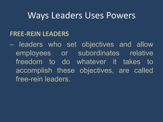 Ways Leaders Uses Powers
FREE-REIN LEADERS
– leaders who set objectives and allow
employees or subordinates relative
freedom to do whatever it takes to
accomplish these objectives, are called
free-rein leaders.
 