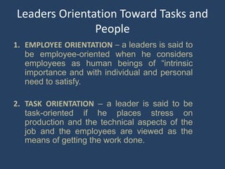 Leaders Orientation Toward Tasks and
People
1. EMPLOYEE ORIENTATION – a leaders is said to
be employee-oriented when he considers
employees as human beings of “intrinsic
importance and with individual and personal
need to satisfy.
2. TASK ORIENTATION – a leader is said to be
task-oriented if he places stress on
production and the technical aspects of the
job and the employees are viewed as the
means of getting the work done.
 