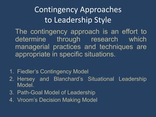 Contingency Approaches
to Leadership Style
The contingency approach is an effort to
determine through research which
managerial practices and techniques are
appropriate in specific situations.
1. Fiedler’s Contingency Model
2. Hersey and Blanchard’s Situational Leadership
Model.
3. Path-Goal Model of Leadership
4. Vroom’s Decision Making Model
 