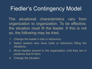 Fiedler’s Contingency Model
The situational characteristics vary from
organization to organization. To be effective,
the situation must fit the leader. If this is not
so, the following may be tried.
1. Change the leader’s trait or behaviors.
2. Select leaders who have traits or behaviors fitting the
situations.
3. Move leaders around in the organization until they are in
positions that fit them.
4. Change the situation.
 
