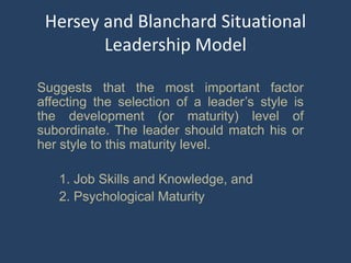 Hersey and Blanchard Situational
Leadership Model
Suggests that the most important factor
affecting the selection of a leader’s style is
the development (or maturity) level of
subordinate. The leader should match his or
her style to this maturity level.
1. Job Skills and Knowledge, and
2. Psychological Maturity
 