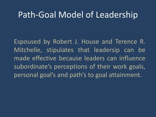Path-Goal Model of Leadership
Espoused by Robert J. House and Terence R.
Mitchelle, stipulates that leadersip can be
made effective because leaders can influence
subordinate’s perceptions of their work goals,
personal goal’s and path’s to goal attainment.
 