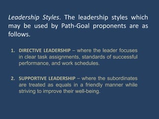 Leadership Styles. The leadership styles which
may be used by Path-Goal proponents are as
follows.
1. DIRECTIVE LEADERSHIP – where the leader focuses
in clear task assignments, standards of successful
performance, and work schedules.
2. SUPPORTIVE LEADERSHIP – where the subordinates
are treated as equals in a friendly manner while
striving to improve their well-being.
 