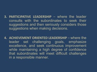 3. PARTICIPATIVE LEADERSHIP – where the leader
consults with the subordinates to seek their
suggestions and then seriously considers those
suggestions when making decisions.
4. ACHIEVEMENT ORIENTED LEADERSHIP – where the
leader set challenging goals, emphasize
excellence, and seek continuous improvement
while maintaining a high degree of confidence
that subordinates will meet difficult challenges
in a responsible manner.
 