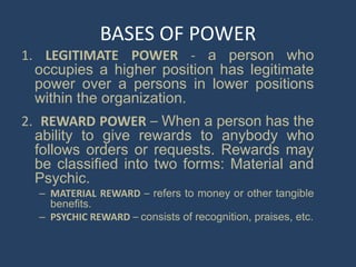 BASES OF POWER
1. LEGITIMATE POWER - a person who
occupies a higher position has legitimate
power over a persons in lower positions
within the organization.
2. REWARD POWER – When a person has the
ability to give rewards to anybody who
follows orders or requests. Rewards may
be classified into two forms: Material and
Psychic.
– MATERIAL REWARD – refers to money or other tangible
benefits.
– PSYCHIC REWARD – consists of recognition, praises, etc.
 