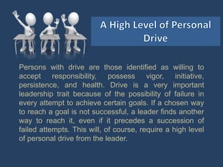 Persons with drive are those identified as willing to
accept responsibility, possess vigor, initiative,
persistence, and health. Drive is a very important
leadership trait because of the possibility of failure in
every attempt to achieve certain goals. If a chosen way
to reach a goal is not successful, a leader finds another
way to reach it, even if it precedes a succession of
failed attempts. This will, of course, require a high level
of personal drive from the leader.
 