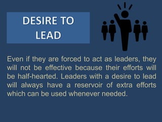 Even if they are forced to act as leaders, they
will not be effective because their efforts will
be half-hearted. Leaders with a desire to lead
will always have a reservoir of extra efforts
which can be used whenever needed.
 