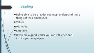 Leading
Being able to be a leader you must understand these
things of their employees.
Values
Attitudes
Emotions
If you are a good leader you can influence and
inspire your employees.
 