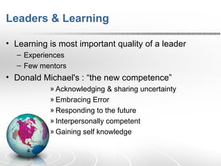 Leaders & Learning  Learning is most important quality of a leader Experiences Few mentors  Donald Michael's : “the new competence” Acknowledging & sharing uncertainty Embracing Error Responding to the future Interpersonally competent Gaining self knowledge 