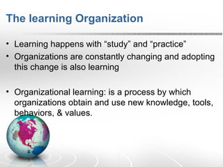 The learning Organization Learning happens with “study” and “practice” Organizations are constantly changing and adopting this change is also learning Organizational learning: is a process by which organizations obtain and use new knowledge, tools, behaviors, & values.  