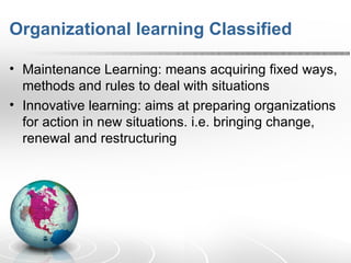 Organizational learning Classified Maintenance Learning: means acquiring fixed ways, methods and rules to deal with situations Innovative learning: aims at preparing organizations for action in new situations. i.e. bringing change, renewal and restructuring  