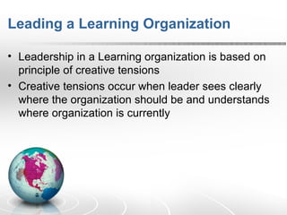 Leading a Learning Organization Leadership in a Learning organization is based on principle of creative tensions Creative tensions occur when leader sees clearly where the organization should be and understands where organization is currently 