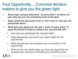 Your Opportunity … Convince decision makers to give you the green light Share high concept statement - no more than 1 sentence on your idea (we are not evaluating merit of the idea) Share where the idea came from or how it ties to what you are passionate about What have you  done   over the last 7 years (5 years work + 2 years B-school) to make us believe you can pull this off? How have you developed the requisite skills? What experiences have given you deep insight into the opportunity? What experiences have prepared you to execution on the opportunity? What are the key relationships you have developed that will increase your chances to win/make your investors money 