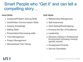 Smart People who “Get it” and can tell a compelling story… Hard Skills Analytical/Problem Solving Skills Oral/Written Communication Skills Industry Knowledge Selling Skills Presentation/Interviewing skills Time Management Project Management Standardized Test Taking Soft Skills Relationship Management Self-Awareness  Goal Setting/Roadmapping Knowing the Bar of Excellence Leadership Decision-making in Professional Environment (including minority-specific issues) Scrappiness/Tenacity Service Orientation 