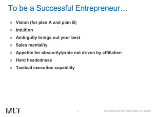 To be a Successful Entrepreneur…  Vision (for plan A and plan B) Intuition Ambiguity brings out your best Sales mentality Appetite for obscurity/pride not driven by affiliation  Hard headedness Tactical execution capability 