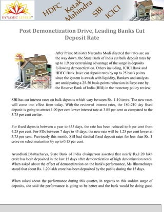 Post Demonetization Drive, Leading Banks Cut
Deposit Rate
After Prime Minister Narendra Modi directed that rates are on
the way down, the State Bank of India cut bulk deposit rates by
up to 1.9 per cent taking advantage of the surge in deposits
following demonetization. Others including, ICICI Bank and
HDFC Bank, have cut deposit rates by up to 25 basis points
since the system is awash with liquidity. Bankers and analysts
are anticipating a 25-50 basis points reduction in Repo rate by
the Reserve Bank of India (RBI) in the monetary policy review.
SBI has cut interest rates on bulk deposits which vary between Rs. 1-10 crore. The new rates
will come into effect from today. With the reviewed interest rates, the 180-210 day fixed
deposit is going to attract 1.90 per cent lower interest rate at 3.85 per cent as compared to the
5.75 per cent earlier.
For fixed deposits between a year to 455 days, the rate has been reduced to 6 per cent from
4.25 per cent. For FDs between 7 days to 45 days, the new rate will be 1.25 per cent lower at
3.75 per cent. Previously this month, SBI had slashed fixed deposit rates for less than Rs. 1
crore on select maturities by up to 0.15 per cent.
Arundhati Bhattacharya, State Bank of India chairperson asserted that nearly Rs.1.20 lakh
crore has been deposited in the last 15 days after demonetization of high denomination notes.
When asked about the effect of demonetization on the bank's performance, Ms Bhattacharya
stated that about Rs. 1.20 lakh crore has been deposited by the public during the 15 days.
When asked about the performance during this quarter, in regards to this sudden surge of
deposits, she said the performance is going to be better and the bank would be doing good
 