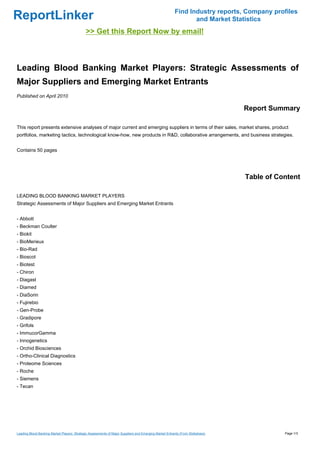 Find Industry reports, Company profiles
ReportLinker                                                                                                   and Market Statistics
                                             >> Get this Report Now by email!



Leading Blood Banking Market Players: Strategic Assessments of
Major Suppliers and Emerging Market Entrants
Published on April 2010

                                                                                                                                Report Summary

This report presents extensive analyses of major current and emerging suppliers in terms of their sales, market shares, product
portfolios, marketing tactics, technological know-how, new products in R&D, collaborative arrangements, and business strategies.


Contains 50 pages




                                                                                                                                Table of Content

LEADING BLOOD BANKING MARKET PLAYERS
Strategic Assessments of Major Suppliers and Emerging Market Entrants


- Abbott
- Beckman Coulter
- Biokit
- BioMerieux
- Bio-Rad
- Bioscot
- Biotest
- Chiron
- Diagast
- Diamed
- DiaSorin
- Fujirebio
- Gen-Probe
- Gradipore
- Grifols
- ImmucorGamma
- Innogenetics
- Orchid Biosciences
- Ortho-Clinical Diagnostics
- Proteome Sciences
- Roche
- Siemens
- Tecan




Leading Blood Banking Market Players: Strategic Assessments of Major Suppliers and Emerging Market Entrants (From Slideshare)              Page 1/3
 