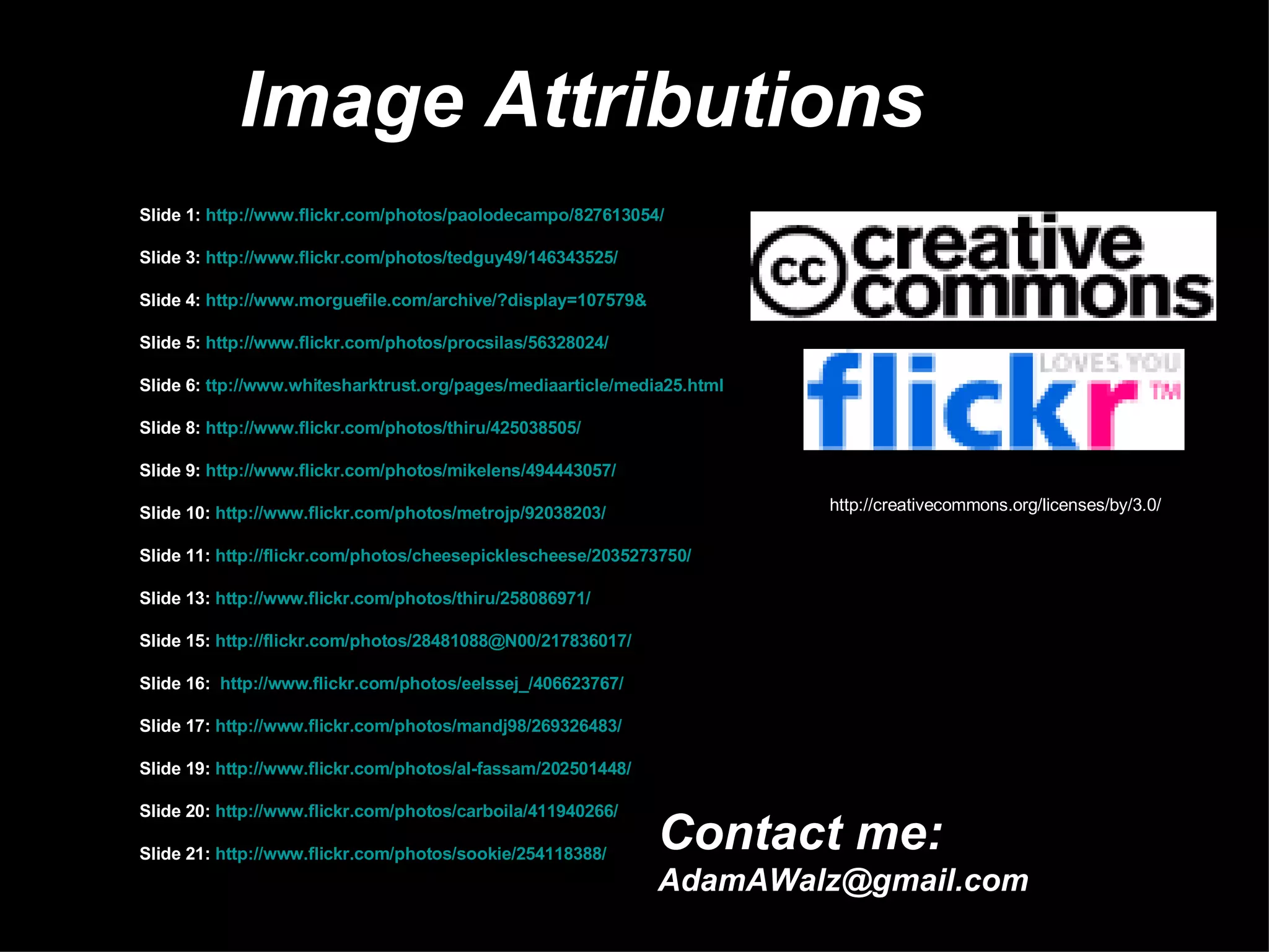 Image Attributions Slide 1:  http://www.flickr.com/photos/paolodecampo/827613054/ Slide 3:  http://www.flickr.com/photos/tedguy49/146343525/ Slide 4:  http://www.morguefile.com/archive/?display=107579& Slide 5:  http://www.flickr.com/photos/procsilas/56328024/ Slide 6:  ttp://www.whitesharktrust.org/pages/mediaarticle/media25.html Slide 8:  http://www.flickr.com/photos/thiru/425038505/ Slide 9:  http://www.flickr.com/photos/mikelens/494443057/ Slide 10:  http://www.flickr.com/photos/metrojp/92038203/ Slide 11:  http://flickr.com/photos/cheesepicklescheese/2035273750/ Slide 13:  http://www.flickr.com/photos/thiru/258086971/ Slide 15:  http://flickr.com/photos/28481088@N00/217836017/ Slide 16:  http://www.flickr.com/photos/eelssej_/406623767/ Slide 17:  http://www.flickr.com/photos/mandj98/269326483/ Slide 19:  http://www.flickr.com/photos/al-fassam/202501448/ Slide 20:  http://www.flickr.com/photos/carboila/411940266/ Slide 21:  http://www.flickr.com/photos/sookie/254118388/ http://creativecommons.org/licenses/by/3.0/ Contact me: [email_address] 