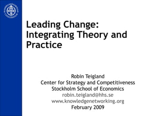 Leading Change:  Integrating Theory and Practice Robin Teigland Center for Strategy and Competitiveness Stockholm School of Economics [email_address] www.knowledgenetworking.org February 2009 