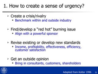 1. How to create a sense of urgency? <ul><li>Create a crisis/rivalry </li></ul><ul><ul><li>Benchmark within and outside in...