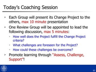 Today’s Coaching Session <ul><li>Each Group will present its Change Project to the others,  max 10 minute  presentation </...
