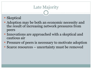 Late Majority Skeptical Adoption may be both an economic necessity and the result of increasing network pressures from peers Innovations are approached with a skeptical and cautious air Pressure of peers is necessary to motivate adoption Scarce resources – uncertainty must be removed 