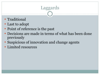 Laggards Traditional Last to adopt Point of reference is the past Decisions are made in terms of what has been done previously Suspicious of innovation and change agents Limited resources 