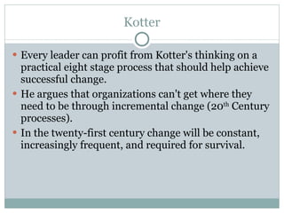 Kotter Every leader can profit from Kotter's thinking on a practical eight stage process that should help achieve successful change.  He argues that organizations can't get where they need to be through incremental change (20 th  Century processes).  In the twenty-first century change will be constant, increasingly frequent, and required for survival.  
