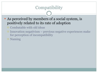 Compatibility As perceived by members of a social system, is positively related to its rate of adoption Combatable with old ideas Innovation negativism – previous negative experiences make for perception of incompatibility  Naming 