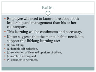 Kotter Employee will need to know more about both leadership and management than his or her counterpart.  This learning will be continuous and necessary.  Kotter suggests that the mental habits needed to support this lifelong learning are: (1) risk taking,  (2) humble self-reflection,  (3) solicitation of ideas and opinions of others,  (4) careful listening, and  (5) openness to new ideas.  