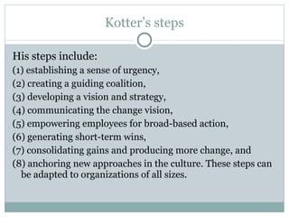 Kotter’s steps His steps include: (1) establishing a sense of urgency,  (2) creating a guiding coalition,  (3) developing a vision and strategy,  (4) communicating the change vision,  (5) empowering employees for broad-based action,  (6) generating short-term wins,  (7) consolidating gains and producing more change, and  (8) anchoring new approaches in the culture. These steps can be adapted to organizations of all sizes. 
