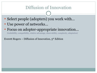 Diffusion of Innovation Select people (adopters) you work with… Use power of networks… Focus on adopter-appropriate innovation… (trailabililty, compatibility, relative advantage, observability, complexity, adaptation) Everett Rogers – Diffusion of Innovation, 5 th  Edition 