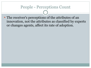 People - Perceptions Count The receiver's perceptions of the attributes of an innovation, not the attributes as classified by experts or changes agents, affect its rate of adoption. 