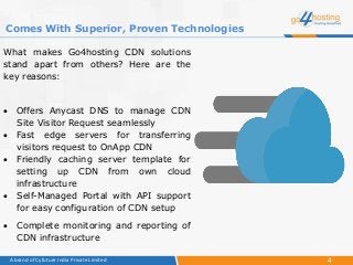 4A brand of Cyfuture India Private Limited
What makes Go4hosting CDN solutions
stand apart from others? Here are the
key reasons:
 Offers Anycast DNS to manage CDN
Site Visitor Request seamlessly
 Fast edge servers for transferring
visitors request to OnApp CDN
 Friendly caching server template for
setting up CDN from own cloud
infrastructure
 Self-Managed Portal with API support
for easy configuration of CDN setup
 Complete monitoring and reporting of
CDN infrastructure
Comes With Superior, Proven Technologies
 