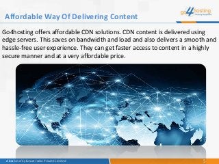 5A brand of Cyfuture India Private Limited
Go4hosting offers affordable CDN solutions. CDN content is delivered using
edge servers. This saves on bandwidth and load and also delivers a smooth and
hassle-free user experience. They can get faster access to content in a highly
secure manner and at a very affordable price.
Affordable Way Of Delivering Content
 