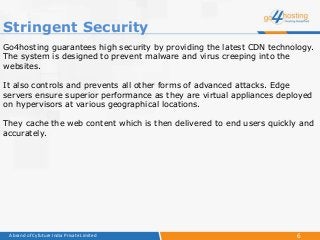 6A brand of Cyfuture India Private Limited
Go4hosting guarantees high security by providing the latest CDN technology.
The system is designed to prevent malware and virus creeping into the
websites.
It also controls and prevents all other forms of advanced attacks. Edge
servers ensure superior performance as they are virtual appliances deployed
on hypervisors at various geographical locations.
They cache the web content which is then delivered to end users quickly and
accurately.
Stringent Security
 