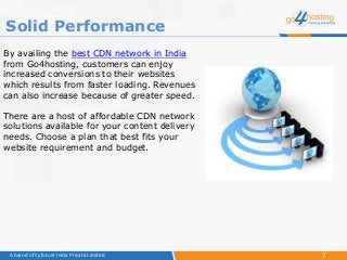 7A brand of Cyfuture India Private Limited
By availing the best CDN network in India
from Go4hosting, customers can enjoy
increased conversions to their websites
which results from faster loading. Revenues
can also increase because of greater speed.
There are a host of affordable CDN network
solutions available for your content delivery
needs. Choose a plan that best fits your
website requirement and budget.
Solid Performance
 