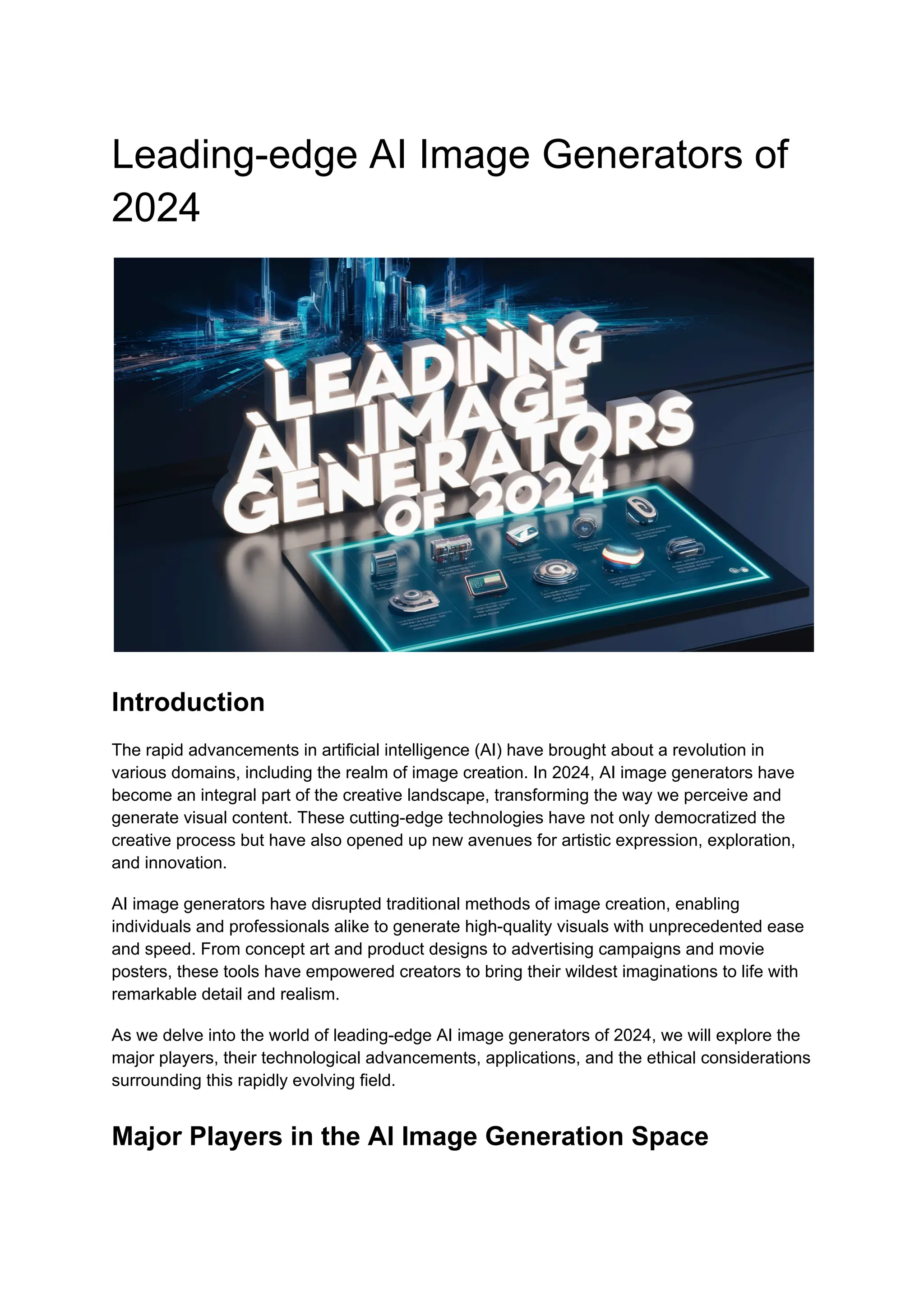 Leading-edge AI Image Generators of
2024
Introduction
The rapid advancements in artificial intelligence (AI) have brought about a revolution in
various domains, including the realm of image creation. In 2024, AI image generators have
become an integral part of the creative landscape, transforming the way we perceive and
generate visual content. These cutting-edge technologies have not only democratized the
creative process but have also opened up new avenues for artistic expression, exploration,
and innovation.
AI image generators have disrupted traditional methods of image creation, enabling
individuals and professionals alike to generate high-quality visuals with unprecedented ease
and speed. From concept art and product designs to advertising campaigns and movie
posters, these tools have empowered creators to bring their wildest imaginations to life with
remarkable detail and realism.
As we delve into the world of leading-edge AI image generators of 2024, we will explore the
major players, their technological advancements, applications, and the ethical considerations
surrounding this rapidly evolving field.
Major Players in the AI Image Generation Space
 