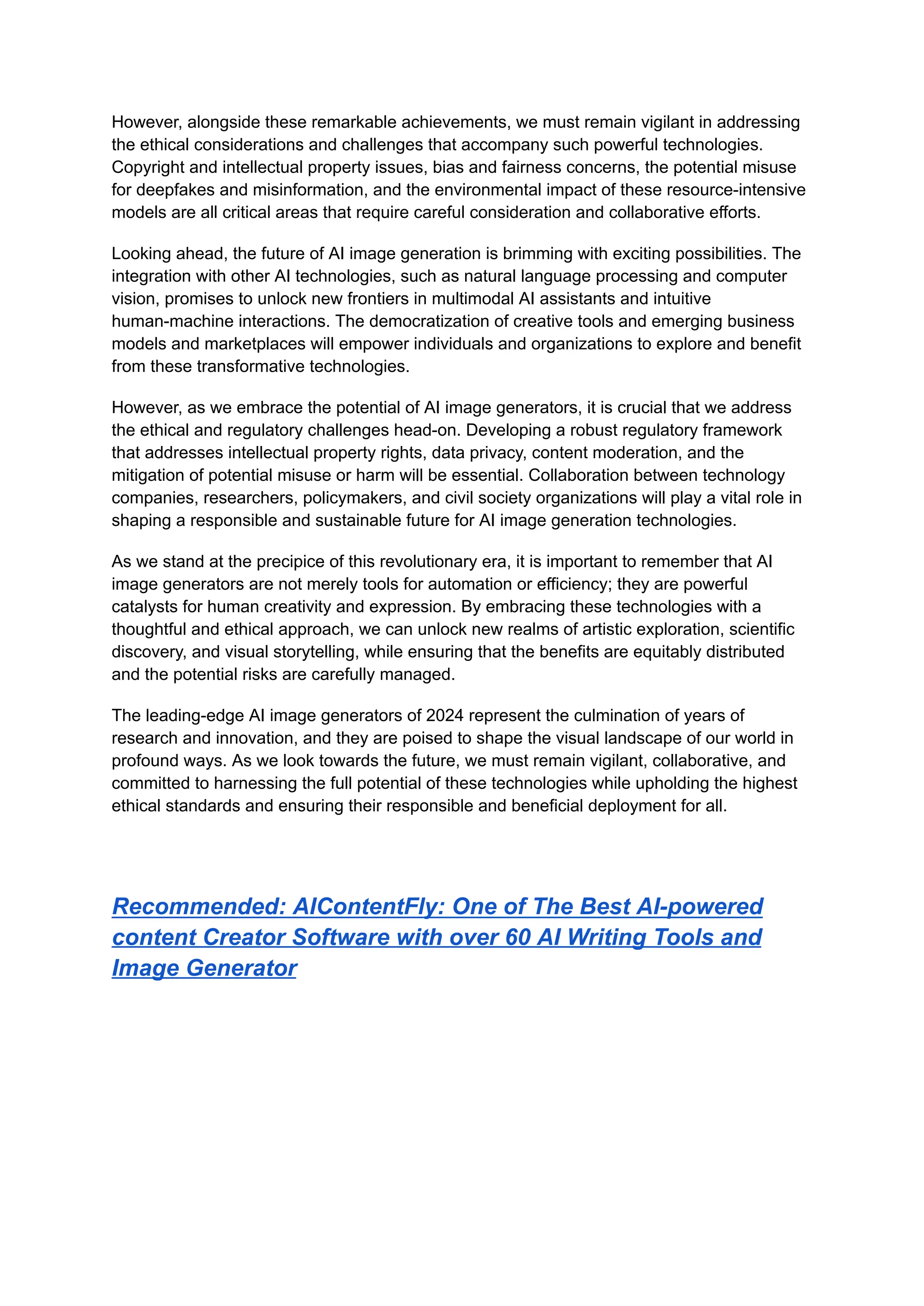 However, alongside these remarkable achievements, we must remain vigilant in addressing
the ethical considerations and challenges that accompany such powerful technologies.
Copyright and intellectual property issues, bias and fairness concerns, the potential misuse
for deepfakes and misinformation, and the environmental impact of these resource-intensive
models are all critical areas that require careful consideration and collaborative efforts.
Looking ahead, the future of AI image generation is brimming with exciting possibilities. The
integration with other AI technologies, such as natural language processing and computer
vision, promises to unlock new frontiers in multimodal AI assistants and intuitive
human-machine interactions. The democratization of creative tools and emerging business
models and marketplaces will empower individuals and organizations to explore and benefit
from these transformative technologies.
However, as we embrace the potential of AI image generators, it is crucial that we address
the ethical and regulatory challenges head-on. Developing a robust regulatory framework
that addresses intellectual property rights, data privacy, content moderation, and the
mitigation of potential misuse or harm will be essential. Collaboration between technology
companies, researchers, policymakers, and civil society organizations will play a vital role in
shaping a responsible and sustainable future for AI image generation technologies.
As we stand at the precipice of this revolutionary era, it is important to remember that AI
image generators are not merely tools for automation or efficiency; they are powerful
catalysts for human creativity and expression. By embracing these technologies with a
thoughtful and ethical approach, we can unlock new realms of artistic exploration, scientific
discovery, and visual storytelling, while ensuring that the benefits are equitably distributed
and the potential risks are carefully managed.
The leading-edge AI image generators of 2024 represent the culmination of years of
research and innovation, and they are poised to shape the visual landscape of our world in
profound ways. As we look towards the future, we must remain vigilant, collaborative, and
committed to harnessing the full potential of these technologies while upholding the highest
ethical standards and ensuring their responsible and beneficial deployment for all.
Recommended: AIContentFly: One of The Best AI-powered
content Creator Software with over 60 AI Writing Tools and
Image Generator
 