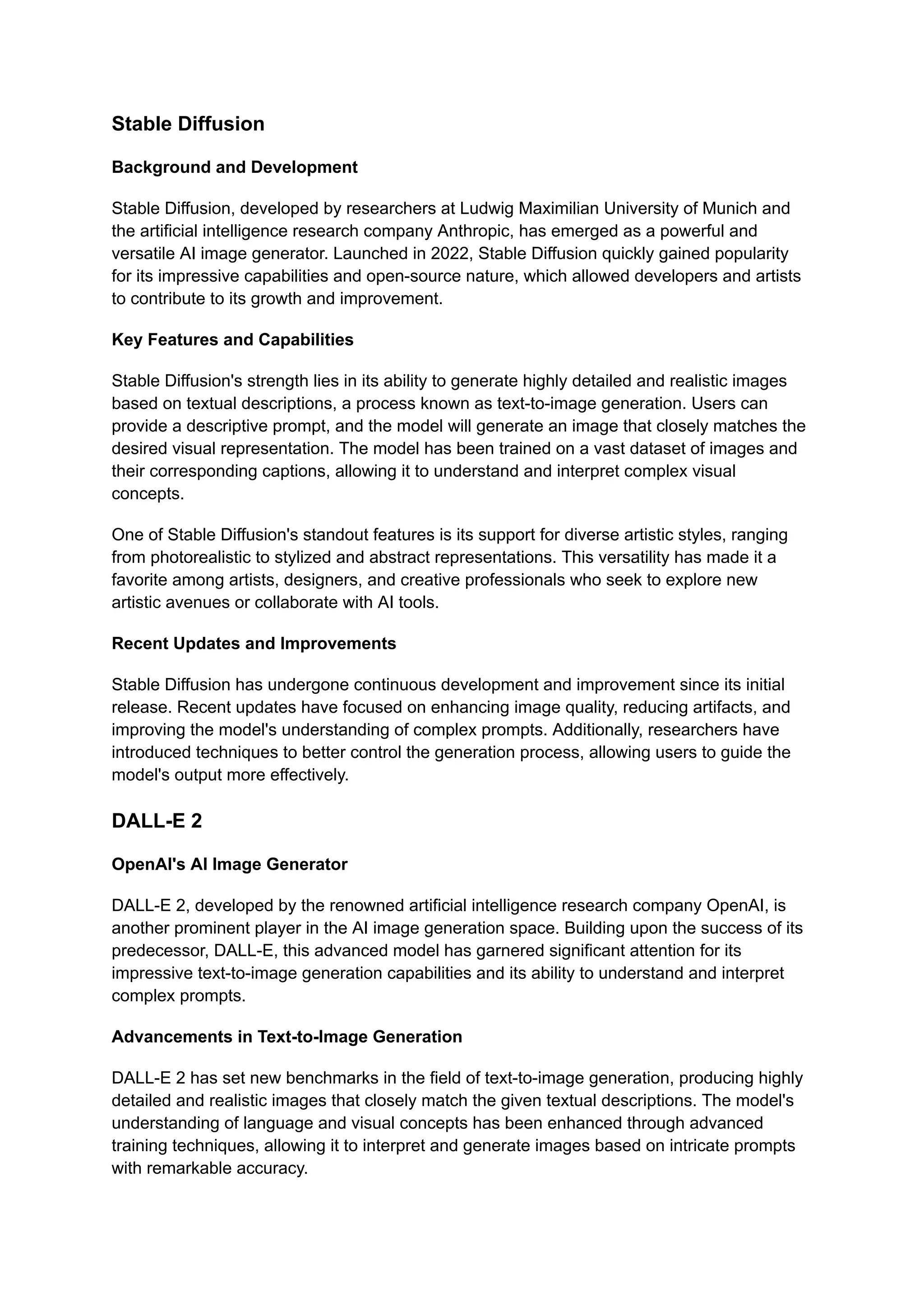 Stable Diffusion
Background and Development
Stable Diffusion, developed by researchers at Ludwig Maximilian University of Munich and
the artificial intelligence research company Anthropic, has emerged as a powerful and
versatile AI image generator. Launched in 2022, Stable Diffusion quickly gained popularity
for its impressive capabilities and open-source nature, which allowed developers and artists
to contribute to its growth and improvement.
Key Features and Capabilities
Stable Diffusion's strength lies in its ability to generate highly detailed and realistic images
based on textual descriptions, a process known as text-to-image generation. Users can
provide a descriptive prompt, and the model will generate an image that closely matches the
desired visual representation. The model has been trained on a vast dataset of images and
their corresponding captions, allowing it to understand and interpret complex visual
concepts.
One of Stable Diffusion's standout features is its support for diverse artistic styles, ranging
from photorealistic to stylized and abstract representations. This versatility has made it a
favorite among artists, designers, and creative professionals who seek to explore new
artistic avenues or collaborate with AI tools.
Recent Updates and Improvements
Stable Diffusion has undergone continuous development and improvement since its initial
release. Recent updates have focused on enhancing image quality, reducing artifacts, and
improving the model's understanding of complex prompts. Additionally, researchers have
introduced techniques to better control the generation process, allowing users to guide the
model's output more effectively.
DALL-E 2
OpenAI's AI Image Generator
DALL-E 2, developed by the renowned artificial intelligence research company OpenAI, is
another prominent player in the AI image generation space. Building upon the success of its
predecessor, DALL-E, this advanced model has garnered significant attention for its
impressive text-to-image generation capabilities and its ability to understand and interpret
complex prompts.
Advancements in Text-to-Image Generation
DALL-E 2 has set new benchmarks in the field of text-to-image generation, producing highly
detailed and realistic images that closely match the given textual descriptions. The model's
understanding of language and visual concepts has been enhanced through advanced
training techniques, allowing it to interpret and generate images based on intricate prompts
with remarkable accuracy.
 