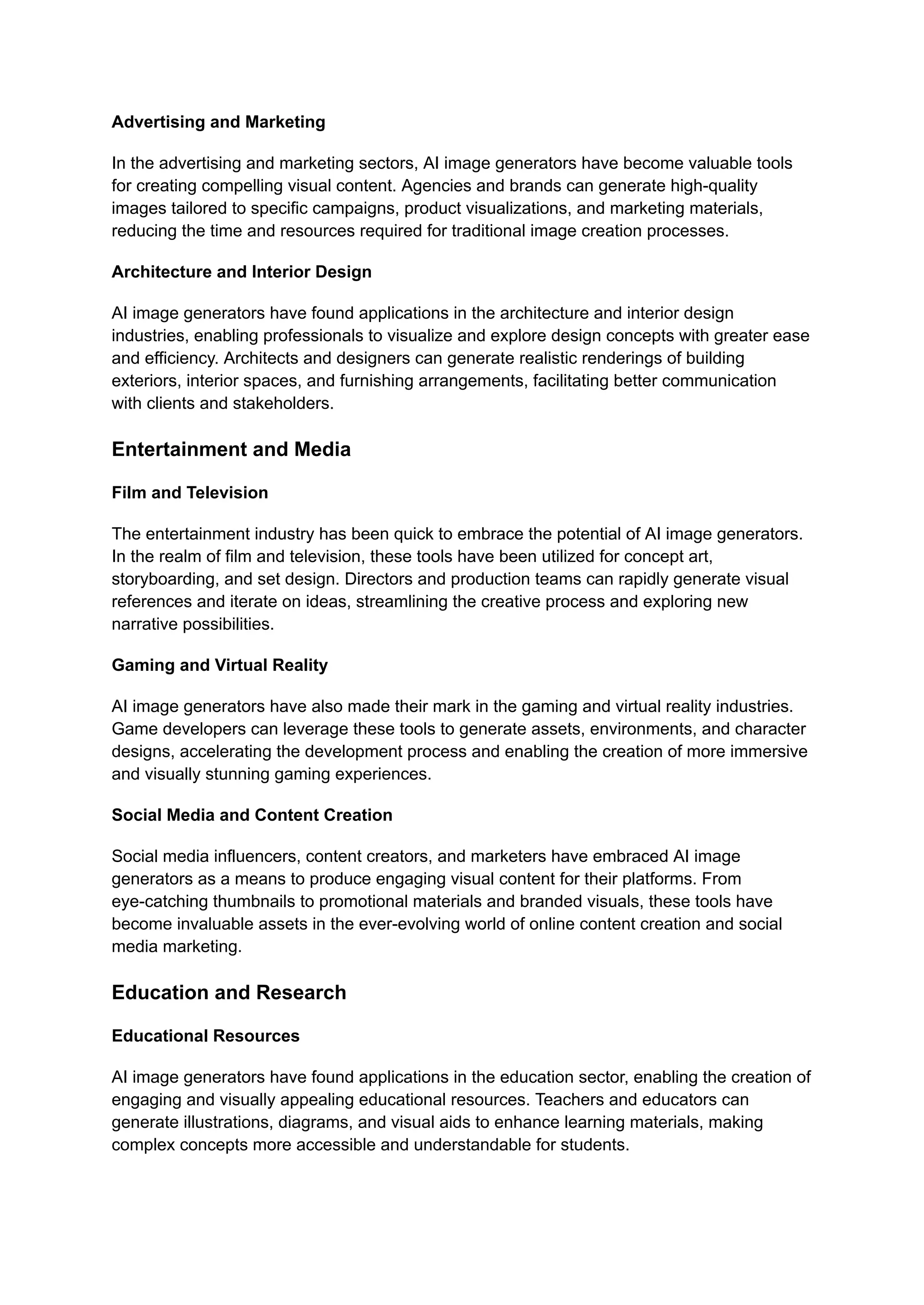 Advertising and Marketing
In the advertising and marketing sectors, AI image generators have become valuable tools
for creating compelling visual content. Agencies and brands can generate high-quality
images tailored to specific campaigns, product visualizations, and marketing materials,
reducing the time and resources required for traditional image creation processes.
Architecture and Interior Design
AI image generators have found applications in the architecture and interior design
industries, enabling professionals to visualize and explore design concepts with greater ease
and efficiency. Architects and designers can generate realistic renderings of building
exteriors, interior spaces, and furnishing arrangements, facilitating better communication
with clients and stakeholders.
Entertainment and Media
Film and Television
The entertainment industry has been quick to embrace the potential of AI image generators.
In the realm of film and television, these tools have been utilized for concept art,
storyboarding, and set design. Directors and production teams can rapidly generate visual
references and iterate on ideas, streamlining the creative process and exploring new
narrative possibilities.
Gaming and Virtual Reality
AI image generators have also made their mark in the gaming and virtual reality industries.
Game developers can leverage these tools to generate assets, environments, and character
designs, accelerating the development process and enabling the creation of more immersive
and visually stunning gaming experiences.
Social Media and Content Creation
Social media influencers, content creators, and marketers have embraced AI image
generators as a means to produce engaging visual content for their platforms. From
eye-catching thumbnails to promotional materials and branded visuals, these tools have
become invaluable assets in the ever-evolving world of online content creation and social
media marketing.
Education and Research
Educational Resources
AI image generators have found applications in the education sector, enabling the creation of
engaging and visually appealing educational resources. Teachers and educators can
generate illustrations, diagrams, and visual aids to enhance learning materials, making
complex concepts more accessible and understandable for students.
 