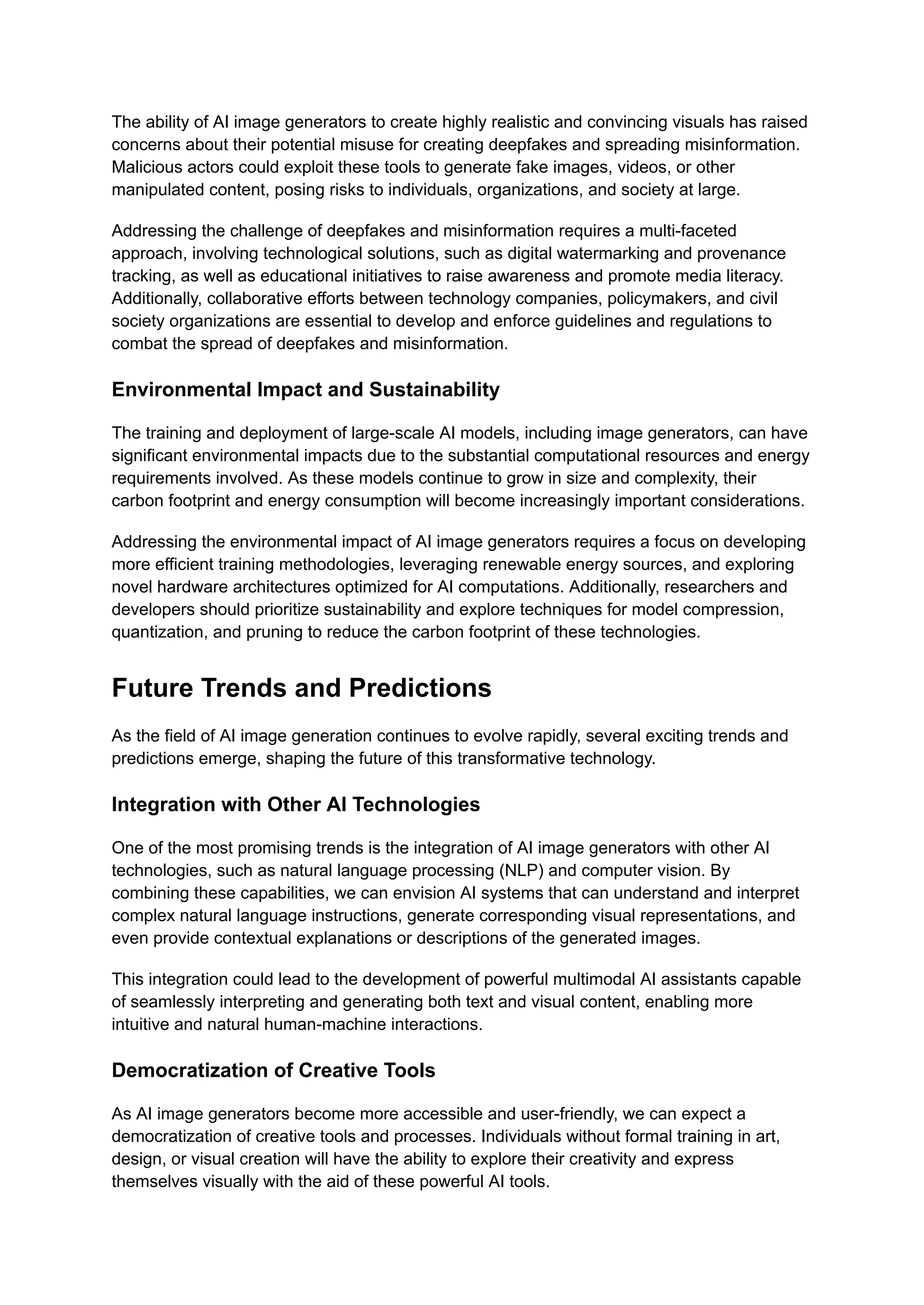 The ability of AI image generators to create highly realistic and convincing visuals has raised
concerns about their potential misuse for creating deepfakes and spreading misinformation.
Malicious actors could exploit these tools to generate fake images, videos, or other
manipulated content, posing risks to individuals, organizations, and society at large.
Addressing the challenge of deepfakes and misinformation requires a multi-faceted
approach, involving technological solutions, such as digital watermarking and provenance
tracking, as well as educational initiatives to raise awareness and promote media literacy.
Additionally, collaborative efforts between technology companies, policymakers, and civil
society organizations are essential to develop and enforce guidelines and regulations to
combat the spread of deepfakes and misinformation.
Environmental Impact and Sustainability
The training and deployment of large-scale AI models, including image generators, can have
significant environmental impacts due to the substantial computational resources and energy
requirements involved. As these models continue to grow in size and complexity, their
carbon footprint and energy consumption will become increasingly important considerations.
Addressing the environmental impact of AI image generators requires a focus on developing
more efficient training methodologies, leveraging renewable energy sources, and exploring
novel hardware architectures optimized for AI computations. Additionally, researchers and
developers should prioritize sustainability and explore techniques for model compression,
quantization, and pruning to reduce the carbon footprint of these technologies.
Future Trends and Predictions
As the field of AI image generation continues to evolve rapidly, several exciting trends and
predictions emerge, shaping the future of this transformative technology.
Integration with Other AI Technologies
One of the most promising trends is the integration of AI image generators with other AI
technologies, such as natural language processing (NLP) and computer vision. By
combining these capabilities, we can envision AI systems that can understand and interpret
complex natural language instructions, generate corresponding visual representations, and
even provide contextual explanations or descriptions of the generated images.
This integration could lead to the development of powerful multimodal AI assistants capable
of seamlessly interpreting and generating both text and visual content, enabling more
intuitive and natural human-machine interactions.
Democratization of Creative Tools
As AI image generators become more accessible and user-friendly, we can expect a
democratization of creative tools and processes. Individuals without formal training in art,
design, or visual creation will have the ability to explore their creativity and express
themselves visually with the aid of these powerful AI tools.
 