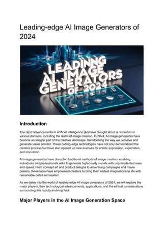 Leading-edge AI Image Generators of
2024
Introduction
The rapid advancements in artificial intelligence (AI) have brought about a revolution in
various domains, including the realm of image creation. In 2024, AI image generators have
become an integral part of the creative landscape, transforming the way we perceive and
generate visual content. These cutting-edge technologies have not only democratized the
creative process but have also opened up new avenues for artistic expression, exploration,
and innovation.
AI image generators have disrupted traditional methods of image creation, enabling
individuals and professionals alike to generate high-quality visuals with unprecedented ease
and speed. From concept art and product designs to advertising campaigns and movie
posters, these tools have empowered creators to bring their wildest imaginations to life with
remarkable detail and realism.
As we delve into the world of leading-edge AI image generators of 2024, we will explore the
major players, their technological advancements, applications, and the ethical considerations
surrounding this rapidly evolving field.
Major Players in the AI Image Generation Space
 