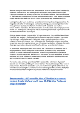 However, alongside these remarkable achievements, we must remain vigilant in addressing
the ethical considerations and challenges that accompany such powerful technologies.
Copyright and intellectual property issues, bias and fairness concerns, the potential misuse
for deepfakes and misinformation, and the environmental impact of these resource-intensive
models are all critical areas that require careful consideration and collaborative efforts.
Looking ahead, the future of AI image generation is brimming with exciting possibilities. The
integration with other AI technologies, such as natural language processing and computer
vision, promises to unlock new frontiers in multimodal AI assistants and intuitive
human-machine interactions. The democratization of creative tools and emerging business
models and marketplaces will empower individuals and organizations to explore and benefit
from these transformative technologies.
However, as we embrace the potential of AI image generators, it is crucial that we address
the ethical and regulatory challenges head-on. Developing a robust regulatory framework
that addresses intellectual property rights, data privacy, content moderation, and the
mitigation of potential misuse or harm will be essential. Collaboration between technology
companies, researchers, policymakers, and civil society organizations will play a vital role in
shaping a responsible and sustainable future for AI image generation technologies.
As we stand at the precipice of this revolutionary era, it is important to remember that AI
image generators are not merely tools for automation or efficiency; they are powerful
catalysts for human creativity and expression. By embracing these technologies with a
thoughtful and ethical approach, we can unlock new realms of artistic exploration, scientific
discovery, and visual storytelling, while ensuring that the benefits are equitably distributed
and the potential risks are carefully managed.
The leading-edge AI image generators of 2024 represent the culmination of years of
research and innovation, and they are poised to shape the visual landscape of our world in
profound ways. As we look towards the future, we must remain vigilant, collaborative, and
committed to harnessing the full potential of these technologies while upholding the highest
ethical standards and ensuring their responsible and beneficial deployment for all.
Recommended: AIContentFly: One of The Best AI-powered
content Creator Software with over 60 AI Writing Tools and
Image Generator
 