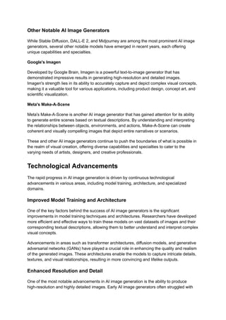 Other Notable AI Image Generators
While Stable Diffusion, DALL-E 2, and Midjourney are among the most prominent AI image
generators, several other notable models have emerged in recent years, each offering
unique capabilities and specialties.
Google's Imagen
Developed by Google Brain, Imagen is a powerful text-to-image generator that has
demonstrated impressive results in generating high-resolution and detailed images.
Imagen's strength lies in its ability to accurately capture and depict complex visual concepts,
making it a valuable tool for various applications, including product design, concept art, and
scientific visualization.
Meta's Make-A-Scene
Meta's Make-A-Scene is another AI image generator that has gained attention for its ability
to generate entire scenes based on textual descriptions. By understanding and interpreting
the relationships between objects, environments, and actions, Make-A-Scene can create
coherent and visually compelling images that depict entire narratives or scenarios.
These and other AI image generators continue to push the boundaries of what is possible in
the realm of visual creation, offering diverse capabilities and specialties to cater to the
varying needs of artists, designers, and creative professionals.
Technological Advancements
The rapid progress in AI image generation is driven by continuous technological
advancements in various areas, including model training, architecture, and specialized
domains.
Improved Model Training and Architecture
One of the key factors behind the success of AI image generators is the significant
improvements in model training techniques and architectures. Researchers have developed
more efficient and effective ways to train these models on vast datasets of images and their
corresponding textual descriptions, allowing them to better understand and interpret complex
visual concepts.
Advancements in areas such as transformer architectures, diffusion models, and generative
adversarial networks (GANs) have played a crucial role in enhancing the quality and realism
of the generated images. These architectures enable the models to capture intricate details,
textures, and visual relationships, resulting in more convincing and lifelike outputs.
Enhanced Resolution and Detail
One of the most notable advancements in AI image generation is the ability to produce
high-resolution and highly detailed images. Early AI image generators often struggled with
 