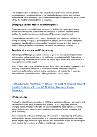 This democratization could foster a new wave of artistic expression, enabling diverse
perspectives and voices to contribute to the creative landscape. It could also empower
entrepreneurs, small businesses, and content creators to produce high-quality visual content
without the need for specialized skills or resources.
Emerging Business Models and Marketplaces
The widespread adoption of AI image generators is likely to give rise to new business
models and marketplaces. We may see the emergence of platforms and services that
facilitate the creation, curation, and distribution of AI-generated visual content.
These marketplaces could connect creators, businesses, and consumers, enabling the
buying and selling of unique AI-generated artwork, designs, or visual assets. Additionally,
subscription-based models or on-demand services could emerge, providing access to
powerful AI image generation capabilities for various use cases and industries.
Regulatory Landscape and Policymaking
As the impact of AI image generators continues to grow, it is imperative that policymakers
and regulatory bodies stay abreast of the rapid advancements in this field. Developing a
robust regulatory framework that addresses the ethical, legal, and societal implications of AI
image generation will be crucial.
Areas of focus may include intellectual property rights, data privacy, content moderation, and
mitigating potential misuse or harm. Collaboration between technology companies,
researchers, policymakers, and civil society organizations will be essential in shaping a
responsible and sustainable future for AI image generation technologies.
Recommended: AIContentFly: One of The Best AI-powered content
Creator Software with over 60 AI Writing Tools and Image
Generator
Conclusion
The leading-edge AI image generators of 2024 have revolutionized the way we perceive and
create visual content. From Stable Diffusion and DALL-E 2 to Midjourney and other
emerging models, these powerful tools have democratized the creative process, enabling
artists, designers, and content creators to explore new realms of artistic expression and
visual storytelling.
As we witness the continuous technological advancements in model training, architecture,
and specialized domains, the capabilities of AI image generators are poised to reach even
greater heights. High-resolution, highly detailed, and photorealistic images are becoming the
norm, pushing the boundaries of what was once thought possible.
 