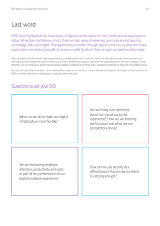 CEO report | Leading from the front  12
Last word
CEOs have highlighted the importance of digital transformation to their multinational organisations
today. While their confidence is high, there are also areas of weakness, primarily around security,
technology skills and insight. The opportunity to evolve through digital continues to grow and many
organisations are looking equally at various models by which they can gain competitive advantage.
Getting digital transformation right means having core elements built in upfront, balancing the right security measures with cost
and opportunity, implementing an infrastructure that is flexible and ready to deal with the requirements of the next strategic move.
Whether you are looking at brand new business models or modifying existing ones, companies need to be ready for the digital future.
No one can have all the answers – and many will be unique to an industry, to each individual enterprise. But there is help out there for
CEOs and their boardroom colleagues to navigate their own path.
What can we do to make our digital
infrastructure more flexible?
Are we measuring employee
retention, productivity and costs
as part of the performance of our
digital employee experience?
Are we being over optimistic
about our digital customer
experience? How are we tracking
performance and what are our
competitors doing?
How can we use security as a
differentiator? And are we confident
it is strong enough?
Questions to ask your CIO:
 
