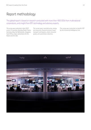 CEO report | Leading from the front  13
Report methodology
This global report is based on research conducted with more than 400 CEOs from multinational
corporations, and insight from BT’s technology and advisory experts.
The survey was conducted in April 2017
across 13 countries: Australia, Brazil, France,
Germany, India, the Netherlands, Singapore,
South Africa, Spain, Switzerland, the UK,
Ireland and the USA.
The survey spans manufacturing, energy
and resources, financial services, travel,
transport and logistics, retail, consumer
goods, and automotive industries.
The survey was conducted on behalf of BT
by the Economist Intelligence Unit.
 