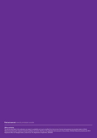 CEO report | Leading from the front  14
Offices worldwide
The services described in this publication are subject to availability and may be modified from time to time. Services and equipment are provided subject to British
Telecommunications plc’s respective standard conditions of contract. Nothing in this publication forms any part of any contract. © British Telecommunications plc 2017.
Registered office: 81 Newgate Street, London EC1A 7AJ. Registered in England No: 1800000
Find out more at: www.bt.com/digital-possible
 